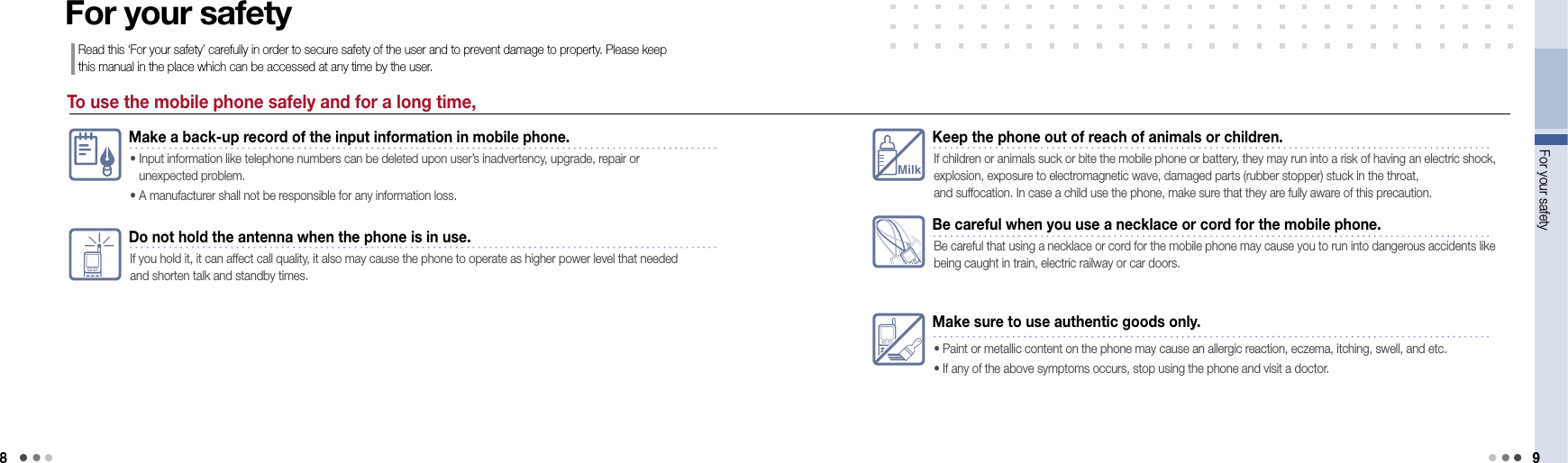 8For your safety 9To use the mobile phone safely and for a long time,For your safetyRead this ‘For your safety’ carefully in order to secure safety of the user and to prevent damage to property. Please keep this manual in the place which can be accessed at any time by the user.Make a back-up record of the input information in mobile phone.•  Input information like telephone numbers can be deleted upon user’s inadvertency, upgrade, repair or  unexpected problem. • A manufacturer shall not be responsible for any information loss.Do not hold the antenna when the phone is in use.If you hold it, it can affect call quality, it also may cause the phone to operate as higher power level that needed and shorten talk and standby times.MilkKeep the phone out of reach of animals or children.If children or animals suck or bite the mobile phone or battery, they may run into a risk of having an electric shock, explosion, exposure to electromagnetic wave, damaged parts (rubber stopper) stuck in the throat,  and suffocation. In case a child use the phone, make sure that they are fully aware of this precaution.Be careful when you use a necklace or cord for the mobile phone.Be careful that using a necklace or cord for the mobile phone may cause you to run into dangerous accidents like being caught in train, electric railway or car doors.Make sure to use authentic goods only.• Paint or metallic content on the phone may cause an allergic reaction, eczema, itching, swell, and etc. • If any of the above symptoms occurs, stop using the phone and visit a doctor. 