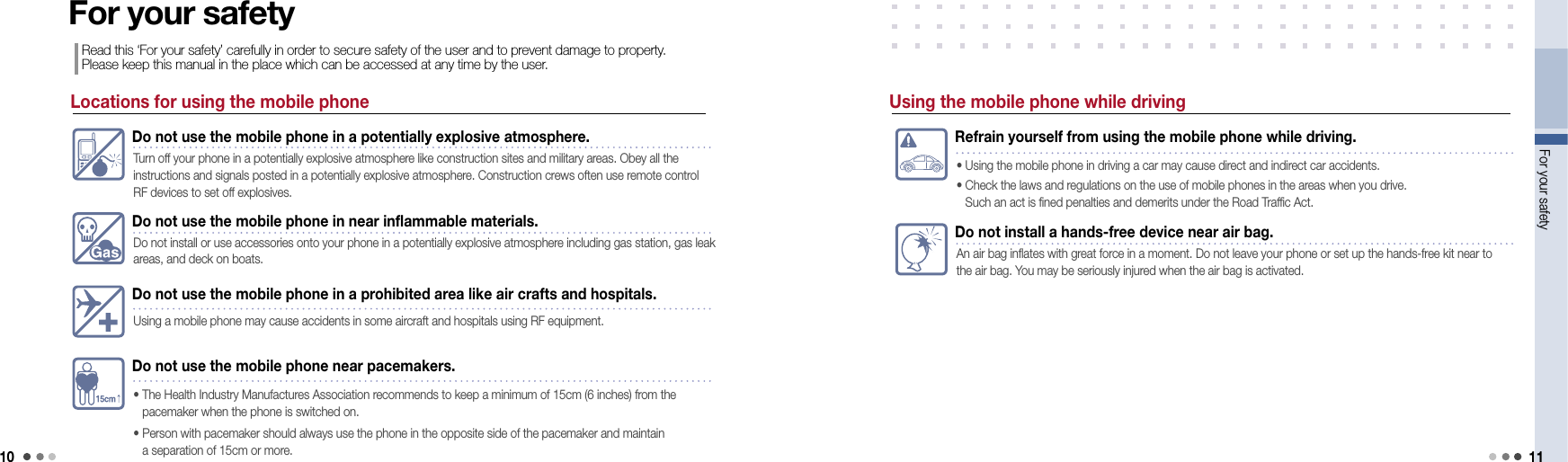 10For your safety 11Locations for using the mobile phoneDo not use the mobile phone in a potentially explosive atmosphere.Turn off your phone in a potentially explosive atmosphere like construction sites and military areas. Obey all the  instructions and signals posted in a potentially explosive atmosphere. Construction crews often use remote control RF devices to set off explosives.Do not use the mobile phone in near inflammable materials.Do not install or use accessories onto your phone in a potentially explosive atmosphere including gas station, gas leak areas, and deck on boats. Do not use the mobile phone in a prohibited area like air crafts and hospitals.Using a mobile phone may cause accidents in some aircraft and hospitals using RF equipment.Do not use the mobile phone near pacemakers.•   The Health Industry Manufactures Association recommends to keep a minimum of 15cm (6 inches) from the  pacemaker when the phone is switched on.•   Person with pacemaker should always use the phone in the opposite side of the pacemaker and maintain  a separation of 15cm or more.For your safetyRead this ‘For your safety’ carefully in order to secure safety of the user and to prevent damage to property. Please keep this manual in the place which can be accessed at any time by the user.Refrain yourself from using the mobile phone while driving.• Using the mobile phone in driving a car may cause direct and indirect car accidents.•  Check the laws and regulations on the use of mobile phones in the areas when you drive.  Such an act is fined penalties and demerits under the Road Traffic Act.Do not install a hands-free device near air bag.An air bag inflates with great force in a moment. Do not leave your phone or set up the hands-free kit near to the air bag. You may be seriously injured when the air bag is activated. Using the mobile phone while driving