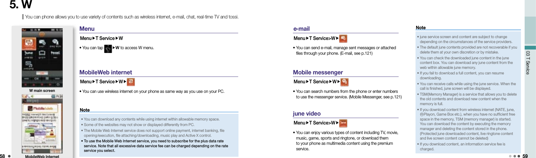 5803 T Service 59You can phone allows you to use variety of contents such as wireless internet, e-mail, chat, real-time TV and tossi.5. WMenuMenuT ServiceW• You can tap  W to access W menu.MobileWeb internetMenuT ServiceW• You can use wireless internet on your phone as same way as you use on your PC.W main screenMobileWeb Internet • You can download any contents while using internet within allowable memory space.• Some of the websites may not show or displayed differently from PC. •  The Mobile Web Internet service does not support online payment, internet banking, file opening/execution, file attaching/downloading, music play and Active X control.•  To use the Mobile Web Internet service, you need to subscribe for the plus data rate service. Note that all excessive data service fee can be charged depending on the rate service you select.Note e -mailMenuT Service&gt;W•  You can send e-mail, manage sent messages or attached files through your phone. (E-mail, see p.121)•  june service screen and content are subject to change depending on the circumstances of the service providers.•  The default june contents provided are not recoverable if you delete them at your own discretion or by mistake.•  You can check the downloaded june content in the june content box. You can download any june content from the web within allowable june memory.•  If you fail to download a full content, you can resume downloading.•  You can receive calls while using the june service. When the call is finished, june screen will be displayed.•  TSM(Memory Manager) is a service that allows you to delete the old contents and download new content when the memory is full.•  If you download content from wireless internet (NATE, june, ⓜPlayon, Game Box etc.), when you have no sufficient free space in the memory, TSM (memory manager) is started. You can download the content by executing the memory manager and deleting the content stored in the phone. (Protected june downloaded content, live ringtone content and live screen content cannot be deleted)•  If you download content, an information service fee is charged.NoteMobile messengerMenuT ServiceW•  You can search numbers from the phone or enter numbers to use the messenger service. (Mobile Messenger, see p.121)june videoMenuT Service&gt;W•  You can enjoy various types of content including TV, movie, music, game, sports and ringtone, or download them to your phone as multimedia content using the premium service.