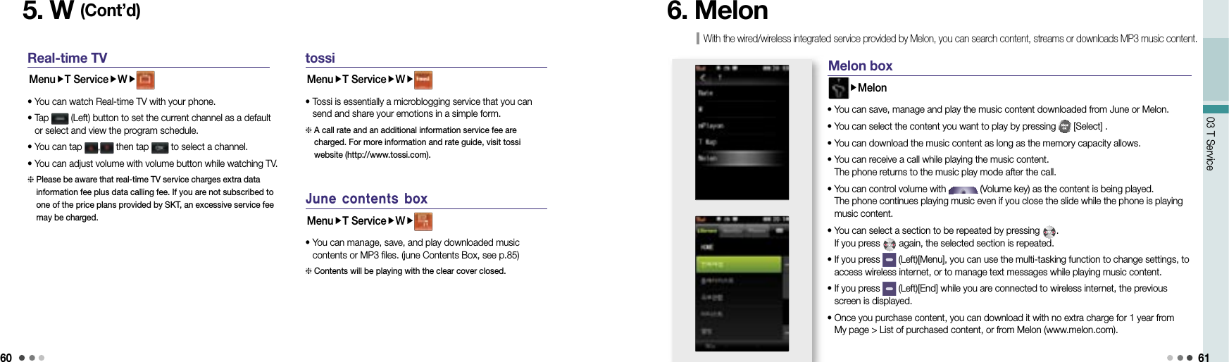 6003 T Service 615. W (Cont’d)Real-time TVMenuT ServiceW• You can watch Real-time TV with your phone.•  Tap   (Left) button to set the current channel as a default or select and view the program schedule.• You can tap  ,  then tap   to select a channel.•  You can adjust volume with volume button while watching TV.  Please be aware that real-time TV service charges extra data information fee plus data calling fee. If you are not subscribed to one of the price plans provided by SKT, an excessive service fee may be charged. tossiMenuT ServiceW•  Tossi is essentially a microblogging service that you can send and share your emotions in a simple form.  A call rate and an additional information service fee are charged. For more information and rate guide, visit tossi website (http://www.tossi.com).June contents boxMenuT ServiceW•  You can manage, save, and play downloaded music contents or MP3 files. (june Contents Box, see p.85)  Contents will be playing with the clear cover closed. With the wired/wireless integrated service provided by Melon, you can search content, streams or downloads MP3 music content.6. Melon M elon boxMelon• You can save, manage and play the music content downloaded from June or Melon.• You can select the content you want to play by pressing   [Select] .• You can download the music content as long as the memory capacity allows.•  You can receive a call while playing the music content. The phone returns to the music play mode after the call.•  You can control volume with   (Volume key) as the content is being played. The phone continues playing music even if you close the slide while the phone is playing music content.•  You can select a section to be repeated by pressing  . If you press   again, the selected section is repeated.•  If you press   (Left)[Menu], you can use the multi-tasking function to change settings, to access wireless internet, or to manage text messages while playing music content.•  If you press   (Left)[End] while you are connected to wireless internet, the previous screen is displayed.•  Once you purchase content, you can download it with no extra charge for 1 year from My page &gt; List of purchased content, or from Melon (www.melon.com).