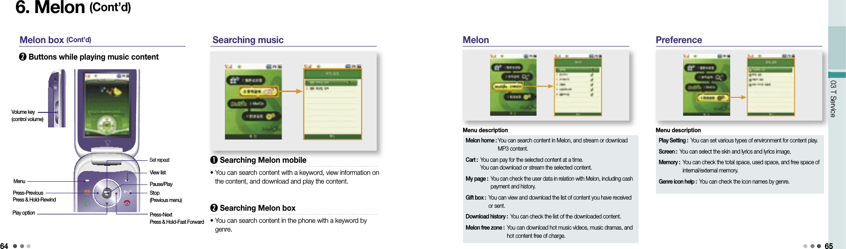 6403 T Service 6503 T Service6. Melon (Cont’d) M elon box (Cont’d)➋  Buttons while playing music content Searching music➊  Searching Melon mobile•  You can search content with a keyword, view information on the content, and download and play the content.➋  Searching Melon box•  You can search content in the phone with a keyword by genre.Melon PreferenceMenuVolume key(control volume)Press-PreviousPress &amp; Hold-RewindPlay optionSet repeatView listPause/PlayStop (Previous menu)Press-NextPress &amp; Hold-Fast ForwardMelon home :  You can search content in Melon, and stream or download MP3 content.Cart :  You can pay for the selected content at a time.You can download or stream the selected content.My page :  You can check the user data in relation with Melon, including cash payment and history.Gift box :  You can view and download the list of content you have received or sent.Download history :  You can check the list of the downloaded content.Melon free zone :  You can download hot music videos, music dramas, and hot content free of charge.Menu descriptionPlay Setting :  You can set various types of environment for content play.Screen :  You can select the skin and lyrics and lyrics image.Memory :  You can check the total space, used space, and free space of internal/external memory.Genre icon help :  You can check the icon names by genre.Menu description