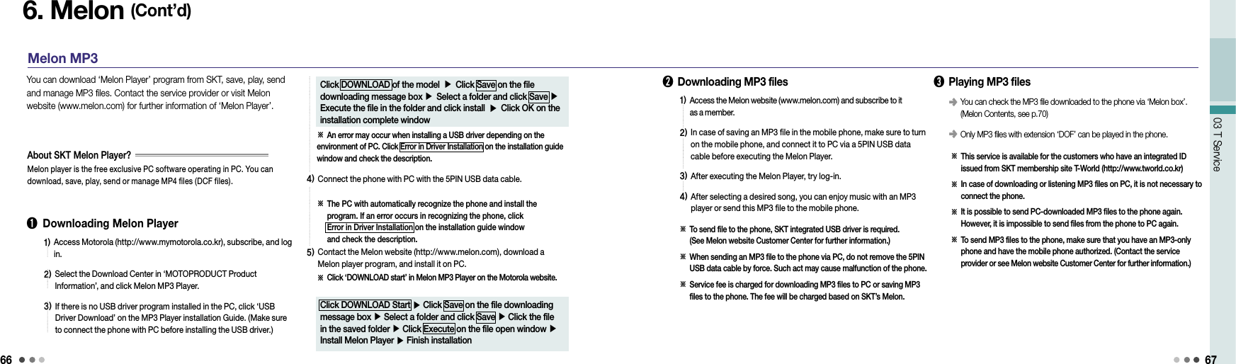 6603 T Service 676. Melon (Cont’d)Melon MP3➊  Downloading Melon Player You can download ‘Melon Player’ program from SKT, save, play, send and manage MP3 files. Contact the service provider or visit Melon website (www.melon.com) for further information of ‘Melon Player’.Melon player is the free exclusive PC software operating in PC. You can download, save, play, send or manage MP4 files (DCF files).About SKT Melon Player?1)  Access Motorola (http://www.mymotorola.co.kr), subscribe, and log in.2)  Select the Download Center in ‘MOTOPRODUCT Product  Information’, and click Melon MP3 Player.3)  If there is no USB driver program installed in the PC, click ‘USB Driver Download’ on the MP3 Player installation Guide. (Make sure to connect the phone with PC before installing the USB driver.)Click DOWNLOAD of the model ▶ Click Save on the file downloading message box ▶ Select a folder and click Save ▶ Execute the file in the folder and click install ▶ Click OK on the installation complete window※ An error may occur when installing a USB driver depending on the environment of PC. Click Error in Driver Installation on the installation guide window and check the description.4)  Connect the phone with PC with the 5PIN USB data cable.※  The PC with automatically recognize the phone and install the program. If an error occurs in recognizing the phone, click  Error in Driver Installation on the installation guide window  and check the description.5)  Contact the Melon website (http://www.melon.com), download a Melon player program, and install it on PC.※  Click ‘DOWNLOAD start’ in Melon MP3 Player on the Motorola website.Click DOWNLOAD Start ▶ Click Save on the file downloading message box ▶ Select a folder and click Save ▶ Click the file in the saved folder ▶ Click Execute on the file open window ▶ Install Melon Player ▶ Finish installation➋  Downloading MP3 files1)  Access the Melon website (www.melon.com) and subscribe to it  as a member.2)  In case of saving an MP3 file in the mobile phone, make sure to turn on the mobile phone, and connect it to PC via a 5PIN USB data cable before executing the Melon Player.3)  After executing the Melon Player, try log-in.4)  After selecting a desired song, you can enjoy music with an MP3 player or send this MP3 file to the mobile phone.※   To send file to the phone, SKT integrated USB driver is required.  (See Melon website Customer Center for further information.)※  When sending an MP3 file to the phone via PC, do not remove the 5PIN USB data cable by force. Such act may cause malfunction of the phone.※  Service fee is charged for downloading MP3 files to PC or saving MP3 files to the phone. The fee will be charged based on SKT’s Melon.➌  Playing MP3 files※   This service is available for the customers who have an integrated ID issued from SKT membership site T-World (http://www.tworld.co.kr)※   In case of downloading or listening MP3 files on PC, it is not necessary to connect the phone.※   It is possible to send PC-downloaded MP3 files to the phone again. However, it is impossible to send files from the phone to PC again.※   To send MP3 files to the phone, make sure that you have an MP3-only phone and have the mobile phone authorized. (Contact the service  provider or see Melon website Customer Center for further information.)󰥺  You can check the MP3 file downloaded to the phone via ‘Melon box’. (Melon Contents, see p.70)󰥺  Only MP3 files with extension ‘DOF’ can be played in the phone.