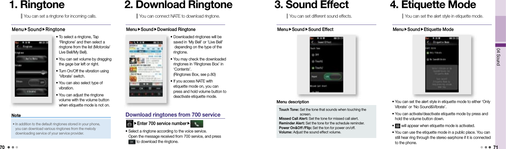 7004 Sound 71You can set a ringtone for incoming calls.1. RingtoneMenuSoundRingtone•  To select a ringtone, Tap ‘Ringtone’ and then select a ringtone from the list (Motorola/Live Bell/My Bell).•  You can set volume by dragging the gage bar left or right.•  Turn On/Off the vibration using ‘Vibrate’ switch.•  You can also select type of vibration. •  You can adjust the ringtone volume with the volume button when etiquette mode is not on.You can connect NATE to download ringtone.2. Download RingtoneMenuSoundDownload Ringtone•  Downloaded ringtones will be saved in ‘My Bell’ or ‘Live Bell’ depending on the type of the ringtone.•  You may check the downloaded ringtones in ‘Ringtones Box’ in ‘Contents’. (Ringtones Box, see p.80)•  If you access NATE with etiquette mode on, you can press and hold volume button to deactivate etiquette mode.  Download ringtones from 700 serviceEnter 700 service number•  Select a ringtone according to the voice service. Open the message received from 700 service, and press  to download the ringtone.You can set different sound effects.3. Sound EffectMenuSoundSound EffectTouch Tone:  Set the tone that sounds when touching the screen. Missed Call Alert: Set the tone for missed call alert.Reminder Alert: Set the tone for the schedule reminder. Power On&amp;Off /Flip: Set the ton for power on/off.Volume: Adjust the sound effect volume.Menu descriptionYou can set the alert style in etiquette mode.4. Etiquette ModeMenuSoundEtiquette Mode•  You can set the alert style in etiquette mode to either ‘Only Vibrate’ or ‘No Sound&amp;Vibrate’.•  You can activate/deactivate etiquette mode by press and hold the volume button down. •   will appear when etiquette mode is activated. •  You can use the etiquette mode in a public place. You can still hear ring through the stereo earphone if it is connected to the phone. •  In addition to the default ringtones stored in your phone, you can download various ringtones from the melody downloading service of your service provider.Note