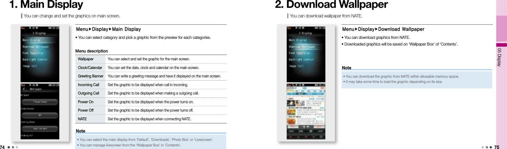 7405 Display 75You can change and set the graphics on main screen. 1. Main DisplayMenuDisplayMain DisplayWallpaper You can select and set the graphic for the main screen. Clock/Calendar You can set the date, clock and calendar on the main screen. Greeting Banner You can write a greeting message and have it displayed on the main screen.Incoming Call Set the graphic to be displayed when call in incoming.Outgoing Call Set the graphic to be displayed when making a outgoing call. Power On Set the graphic to be displayed when the power turns on.Power Off Set the graphic to be displayed when the power turns off.NATE Set the graphic to be displayed when connecting NATE. Menu description• You can select category and pick a graphic from the preview for each categories. • You can select the main display from ‘Default’, ‘Downloads’, ‘Photo Box’ or ‘Livescreen’.• You can manage livescreen from the ‘Wallpaper Box’ in ‘Contents’.NoteYou can download wallpaper from NATE. 2. Download WallpaperMenuDisplayDownload Wallpaper• You can download graphics from NATE.• Downloaded graphics will be saved on ‘Wallpaper Box’ of ‘Contents’. • You can download the graphic from NATE within allowable memory space. • It may take some time to load the graphic depending on its size. Note