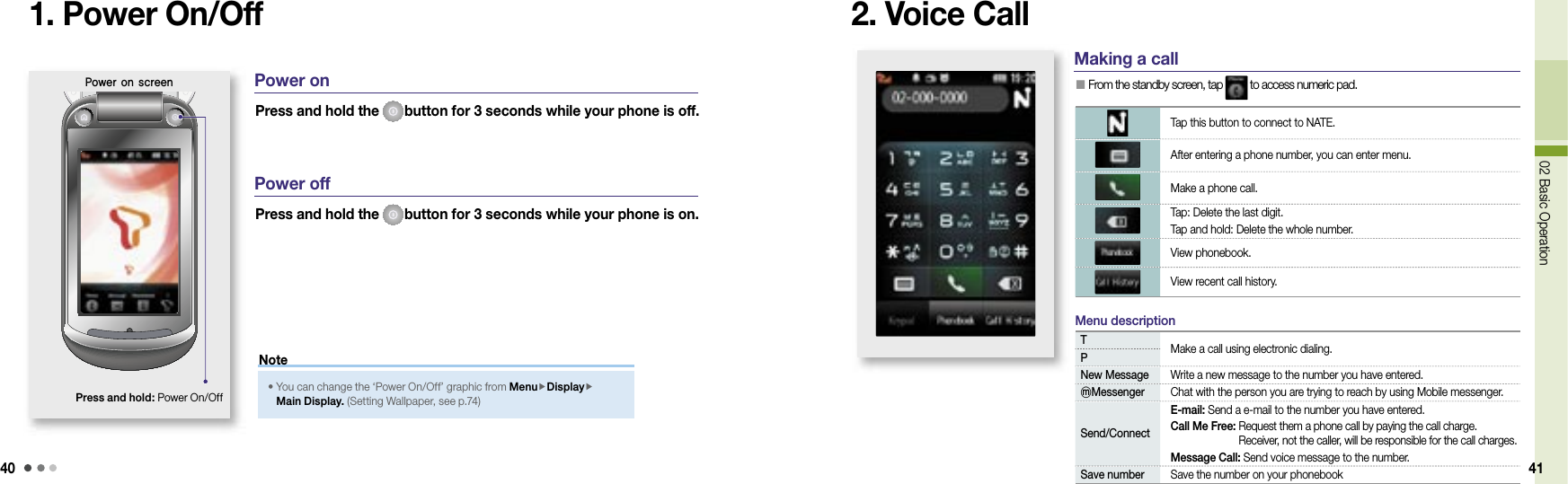 4002 Basic Operation 411. Power On/Off 2. Voice CallPower on screenPress and hold: Power On/OffPress and hold the  button for 3 seconds while your phone is off. Power onPress and hold the  button for 3 seconds while your phone is on. Power off•  You can change the ‘Power On/Off’ graphic from MenuDisplayMain Display. (Setting Wallpaper, see p.74)NoteMaking a call  From the standby screen, tap   to access numeric pad.Tap this button to connect to NATE.After entering a phone number, you can enter menu.Make a phone call.Tap: Delete the last digit.Tap and hold: Delete the whole number.View phonebook.View recent call history.TMake a call using electronic dialing.PNew Message Write a new message to the number you have entered.ⓜMessenger Chat with the person you are trying to reach by using Mobile messenger.Send/ConnectE-mail: Send a e-mail to the number you have entered.Call Me Free:  Request them a phone call by paying the call charge. Receiver, not the caller, will be responsible for the call charges.Message Call: Send voice message to the number. Save number Save the number on your phonebook Menu description