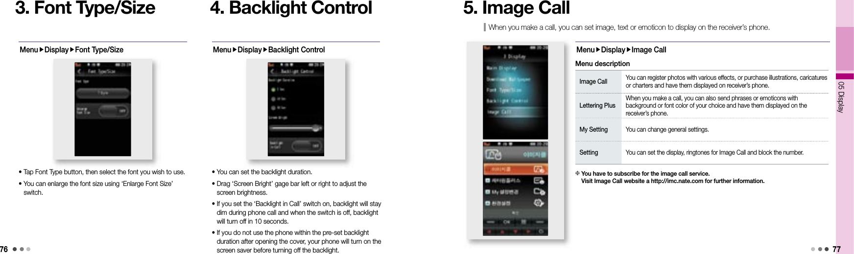 7605 Display 773. Font Type/SizeMenuDisplayFont Type/Size• Tap Font Type button, then select the font you wish to use. •  You can enlarge the font size using ‘Enlarge Font Size’ switch.4. Backlight ControlMenuDisplayBacklight Control• You can set the backlight duration.•  Drag ‘Screen Bright’ gage bar left or right to adjust the screen brightness.•  If you set the ‘Backlight in Call’ switch on, backlight will stay dim during phone call and when the switch is off, backlight will turn off in 10 seconds. •  If you do not use the phone within the pre-set backlight duration after opening the cover, your phone will turn on the screen saver before turning off the backlight.When you make a call, you can set image, text or emoticon to display on the receiver’s phone.5. Image CallMenuDisplayImage CallImage Call You can register photos with various effects, or purchase illustrations, caricatures or charters and have them displayed on receiver’s phone. Lettering PlusWhen you make a call, you can also send phrases or emoticons with background or font color of your choice and have them displayed on the receiver’s phone. My Setting You can change general settings. Setting You can set the display, ringtones for Image Call and block the number. Menu description  You have to subscribe for the image call service. Visit Image Call website a http://imc.nate.com for further information.