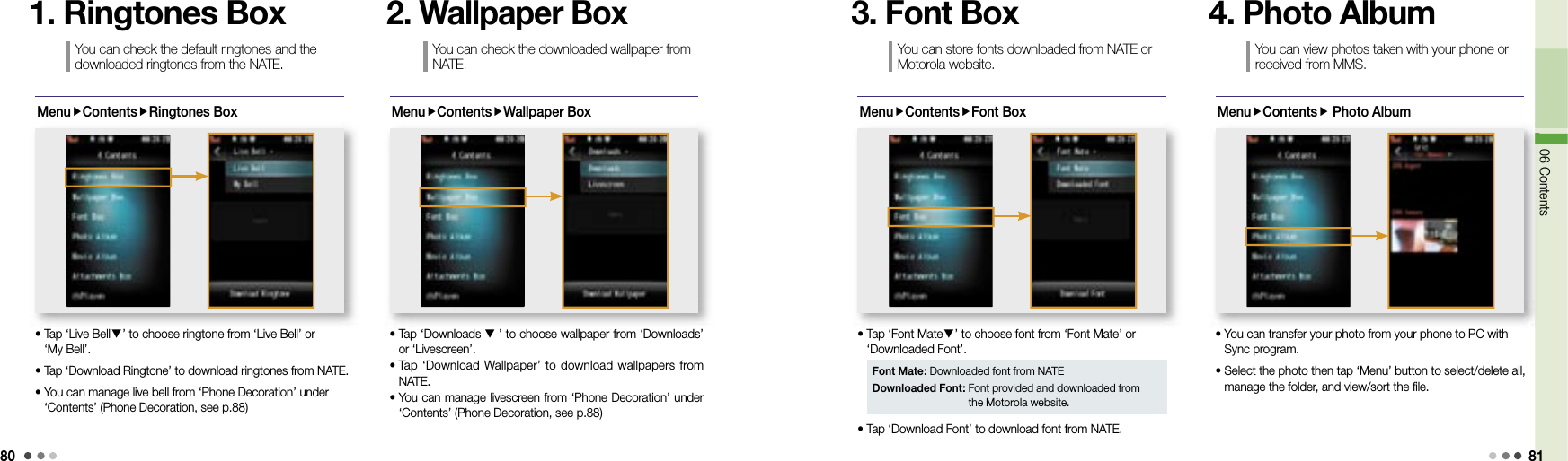 8006 Contents 81MenuContentsRingtones Box•  Tap ‘Live Bell▼’ to choose ringtone from ‘Live Bell’ or ‘My Bell’.• Tap ‘Download Ringtone’ to download ringtones from NATE.•  You can manage live bell from ‘Phone Decoration’ under ‘Contents’ (Phone Decoration, see p.88)You can check the default ringtones and the downloaded ringtones from the NATE.1. Ringtones BoxMenuContentsWallpaper Box•  Tap ‘Downloads ▼’ to choose wallpaper from ‘Downloads’ or ‘Livescreen’.•  Tap ‘Download  Wallpaper’ to  download wallpapers from NATE.•  You can manage livescreen from ‘Phone Decoration’ under ‘Contents’ (Phone Decoration, see p.88)You can check the downloaded wallpaper from NATE.2. Wallpaper BoxMenuContentsFont Box•  Tap ‘Font Mate▼’ to choose font from ‘Font Mate’ or ‘Downloaded Font’.• Tap ‘Download Font’ to download font from NATE.You can store fonts downloaded from NATE or Motorola website. 3. Font BoxFont Mate: Downloaded font from NATEDownloaded Font:  Font provided and downloaded from the Motorola website. MenuContents Photo Album06 Contents•  You can transfer your photo from your phone to PC with Sync program. •  Select the photo then tap ‘Menu’ button to select/delete all, manage the folder, and view/sort the file.You can view photos taken with your phone or received from MMS. 4. Photo Album