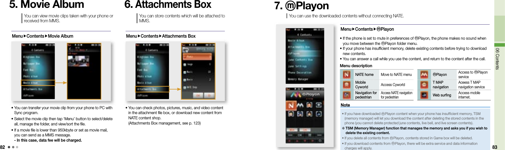8206 Contents 83MenuContentsMovie Album•  You can transfer your movie clip from your phone to PC with Sync program. •  Select the movie clip then tap ‘Menu’ button to select/delete all, manage the folder, and view/sort the file.•  If a movie file is lower than 950kbyte or set as movie mail, you can send as a MMS message.- In this case, data fee will be charged.You can view movie clips taken with your phone or received from MMS.5. Movie AlbumMenuContentsAttachments Box•  You can check photos, pictures, music, and video content in the attachment file box, or download new content from NATE content shop. (Attachments Box management, see p. 123)You can store contents which will be attached to MMS.6. Attachments BoxYou can use the downloaded contents without connecting NATE. 7. ⓜPlayonMenuContentsⓜPlayon•  If the phone is set to mute in preferences of ⓜPlayon, the phone makes no sound when you move between the ⓜPlayon folder menu.•  If your phone has insufficient memory, delete existing contents before trying to download new contents.• You can answer a call while you use the content, and return to the content after the call.NATE home Move to NATE menuMobile Cyworld Access CyworldNavigation for pedestrianAccess NATE navigation for pedestrian Menu descriptionⓜPlayon Access to ⓜPlayon serviceT MAP navigationAceess T MAP navigation service Web surfing Access mobile internet. •  If you have downloaded ⓜPlayon content when your phone has insufficient memory, TSM (memory manager) will let you download the content after deleting the stored contents in the phone (you cannot delete protected june contents, live bell, and live screen contents).  TSM (Memory Manager) function that manages the memory and asks you if you wish to delete the existing content.• If you delete all contents from ⓜPlayon, contents stored in Game box will be deleted.•  If you download contents from ⓜPlayon, there will be extra service and data information charges will apply.Note
