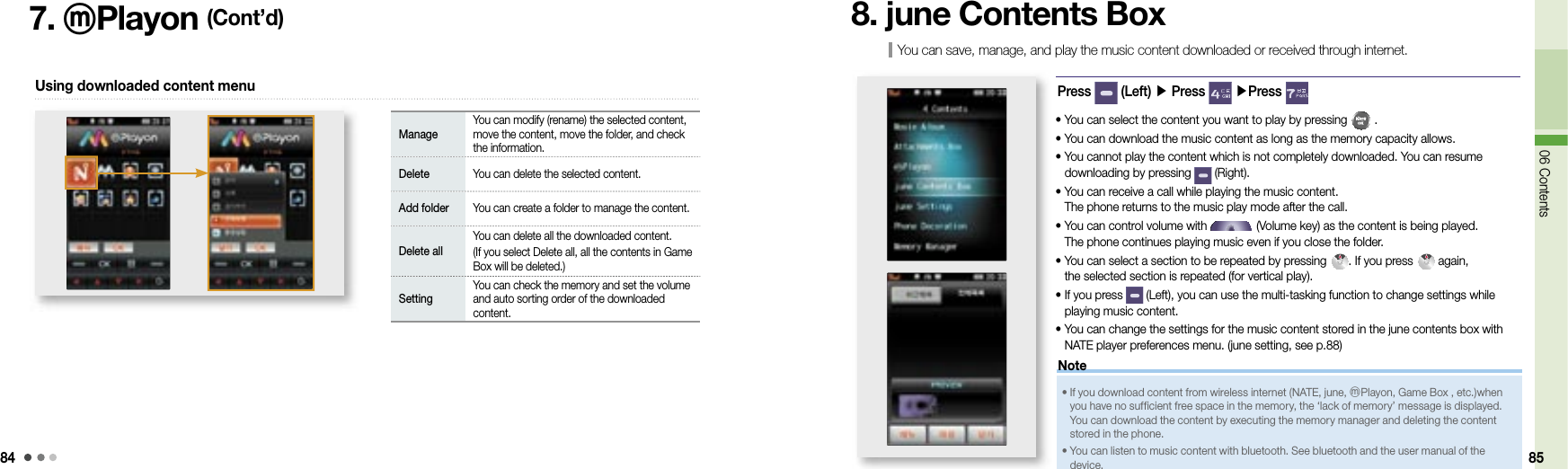 8406 Contents 857. ⓜPlayon (Cont’d)Using downloaded content menuManageYou can modify (rename) the selected content, move the content, move the folder, and check the information.Delete You can delete the selected content.Add folder You can create a folder to manage the content.Delete allYou can delete all the downloaded content.(If you select Delete all, all the contents in Game Box will be deleted.)SettingYou can check the memory and set the volume and auto sorting order of the downloaded content.You can save, manage, and play the music content downloaded or received through internet.8. june Contents BoxPress   (Left) ▶ Press   ▶Press •  You can select the content you want to play by pressing   .•  You can download the music content as long as the memory capacity allows.•  You cannot play the content which is not completely downloaded. You can resume downloading by pressing   (Right).•  You can receive a call while playing the music content. The phone returns to the music play mode after the call.•  You can control volume with   (Volume key) as the content is being played.  The phone continues playing music even if you close the folder.•  You can select a section to be repeated by pressing  . If you press   again, the selected section is repeated (for vertical play).•  If you press   (Left), you can use the multi-tasking function to change settings while playing music content.•  You can change the settings for the music content stored in the june contents box with NATE player preferences menu. (june setting, see p.88)•   If you download content from wireless internet (NATE, june, ⓜPlayon, Game Box , etc.)when you have no sufficient free space in the memory, the ‘lack of memory’ message is displayed. You can download the content by executing the memory manager and deleting the content stored in the phone.•   You can listen to music content with bluetooth. See bluetooth and the user manual of the device.Note
