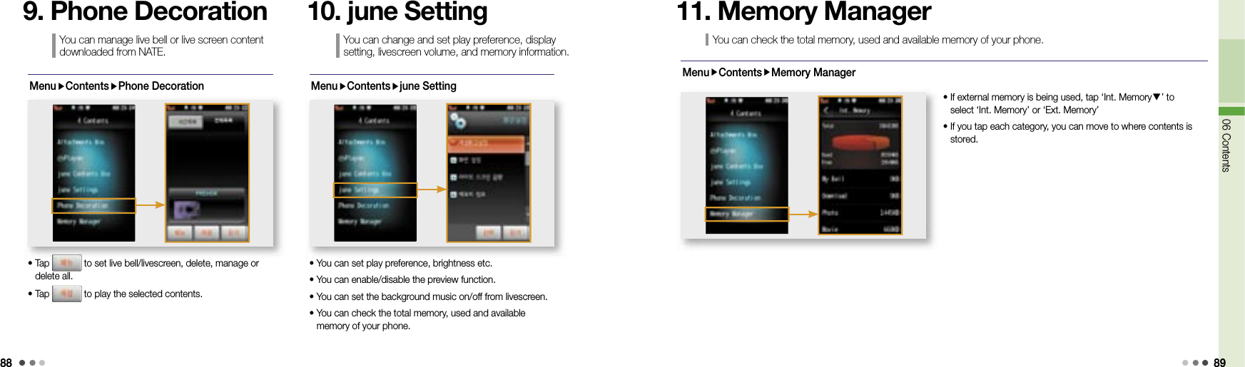 8806 Contents 89MenuContentsPhone Decoration•  Tap   to set live bell/livescreen, delete, manage or delete all. • Tap   to play the selected contents.You can manage live bell or live screen content downloaded from NATE.9. Phone Decoration MenuContentsjune Setting• You can set play preference, brightness etc. • You can enable/disable the preview function. • You can set the background music on/off from livescreen.•  You can check the total memory, used and available memory of your phone. 10. june SettingYou can check the total memory, used and available memory of your phone.11. Memory ManagerMenuContentsMemory Manager•  If external memory is being used, tap ‘Int. Memory▼’ to select ‘Int. Memory’ or ‘Ext. Memory’•  If you tap each category, you can move to where contents is stored.You can change and set play preference, display setting, livescreen volume, and memory information.