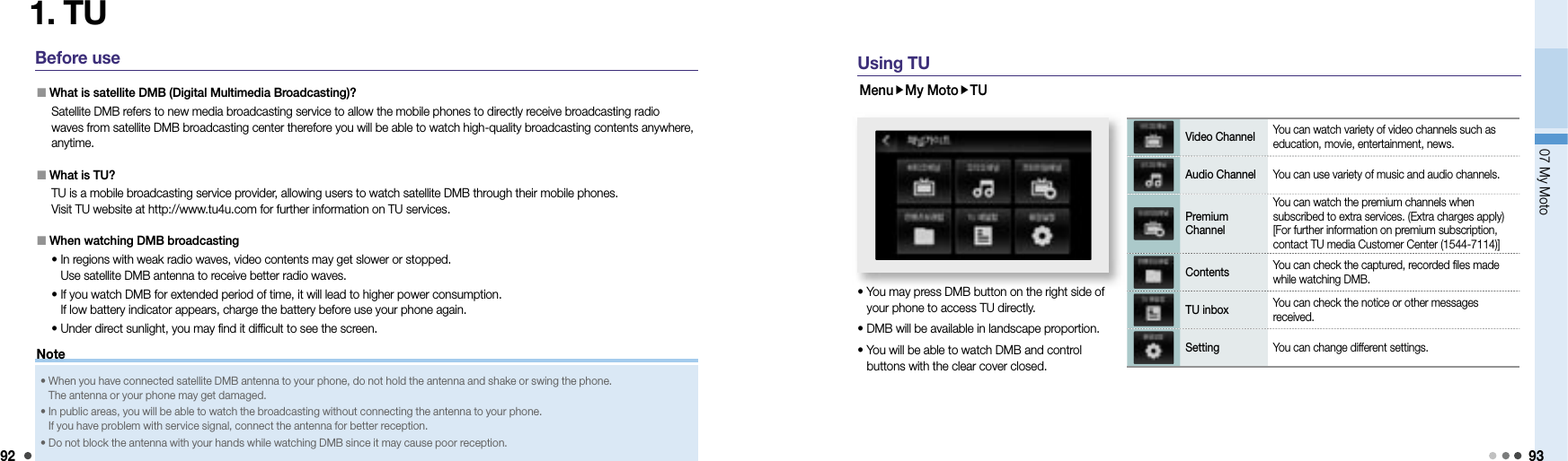 9207 My Moto 931. TUBefore use  What is satellite DMB (Digital Multimedia Broadcasting)?   Satellite DMB refers to new media broadcasting service to allow the mobile phones to directly receive broadcasting radio waves from satellite DMB broadcasting center therefore you will be able to watch high-quality broadcasting contents anywhere, anytime.  What is TU?   TU is a mobile broadcasting service provider, allowing users to watch satellite DMB through their mobile phones. Visit TU website at http://www.tu4u.com for further information on TU services.   When watching DMB broadcasting  •  In regions with weak radio waves, video contents may get slower or stopped. Use satellite DMB antenna to receive better radio waves.  •  If you watch DMB for extended period of time, it will lead to higher power consumption. If low battery indicator appears, charge the battery before use your phone again.   • Under direct sunlight, you may find it difficult to see the screen. •  When you have connected satellite DMB antenna to your phone, do not hold the antenna and shake or swing the phone. The antenna or your phone may get damaged. •  In public areas, you will be able to watch the broadcasting without connecting the antenna to your phone. If you have problem with service signal, connect the antenna for better reception. • Do not block the antenna with your hands while watching DMB since it may cause poor reception. NoteUsing TUMenuMy MotoTU•  You may press DMB button on the right side of your phone to access TU directly.• DMB will be available in landscape proportion. •  You will be able to watch DMB and control buttons with the clear cover closed.Video Channel You can watch variety of video channels such as education, movie, entertainment, news. Audio Channel You can use variety of music and audio channels. Premium ChannelYou can watch the premium channels when subscribed to extra services. (Extra charges apply) [For further information on premium subscription, contact TU media Customer Center (1544-7114)]Contents You can check the captured, recorded files made while watching DMB.TU inbox You can check the notice or other messages received. Setting You can change different settings. 