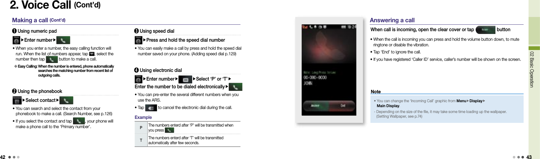 4202 Basic Operation 432. Voice Call (Cont’d)Making a call (Cont’d) ➊ Using numeric padEnter number •  When you enter a number, the easy calling function will run. When the list of numbers appear, tap  , select the number then tap   button to make a call. Easy Calling:  When the number is entered, phone automatically searches the matching number from recent list of outgoing calls.➋ Using the phonebookSelect contact •  You can search and select the contact from your phonebook to make a call. (Search Number, see p.126)•  If you select the contact and tap  , your phone will make a phone call to the ‘Primary number’.➌ Using speed dialPress and hold the speed dial number•  You can easily make a call by press and hold the speed dial number saved on your phone. (Adding speed dial p.129)➍ Using electronic dialEnter number Select ‘P’ or ‘T’Enter the number to be dialed electronically •  You can pre-enter the several different numbers when you use the ARS. • Tap   to cancel the electronic dial during the call. PThe numbers enterd after ‘P’ will be transmitted when you press TThe numbers enterd after ‘T’ will be transmitted automatically after few seconds.ExampleAnswering a callWhen call is incoming, open the clear cover or tap   button•  When the call is incoming you can press and hold the volume button down, to mute ringtone or disable the vibration.• Tap ‘End’ to ignore the call.• If you have registered ‘Caller ID’ service, caller’s number will be shown on the screen.•  You can change the ‘Incoming Call’ graphic from MenuDisplayMain Display. -  Depending on the size of the file, it may take some time loading up the wallpaper. (Setting Wallpaper, see p.74)Note