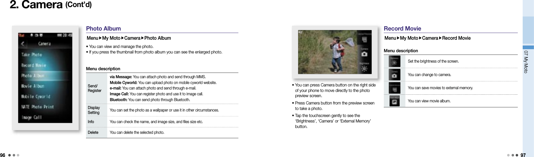 9607 My Moto 972. Camera (Cont’d)Photo AlbumMenuMy MotoCameraPhoto Album• You can view and manage the photo.• If you press the thumbnail from photo album you can see the enlarged photo.Menu descriptionSend/Registervia Message: You can attach photo and send through MMS.Mobile Cyworld: You can upload photo on mobile cyworld website. e-mail: You can attach photo and send through e-mail.Image Call: You can register photo and use it to image call.Bluetooth: You can send photo through Bluetooth.Display Setting You can set the photo as a wallpaper or use it in other circumstances.Info You can check the name, and image size, and files size etc.Delete You can delete the selected photo.Record MovieMenuMy MotoCameraRecord Movie•  You can press Camera button on the right side of your phone to move directly to the photo preview screen.•  Press Camera button from the preview screen to take a photo.•  Tap the touchscreen gently to see the ‘Brightness’, ‘Camera’ or ‘External Memory’ button.Set the brightness of the screen.You can change to camera.You can save movies to external memory.You can view movie album.Menu description