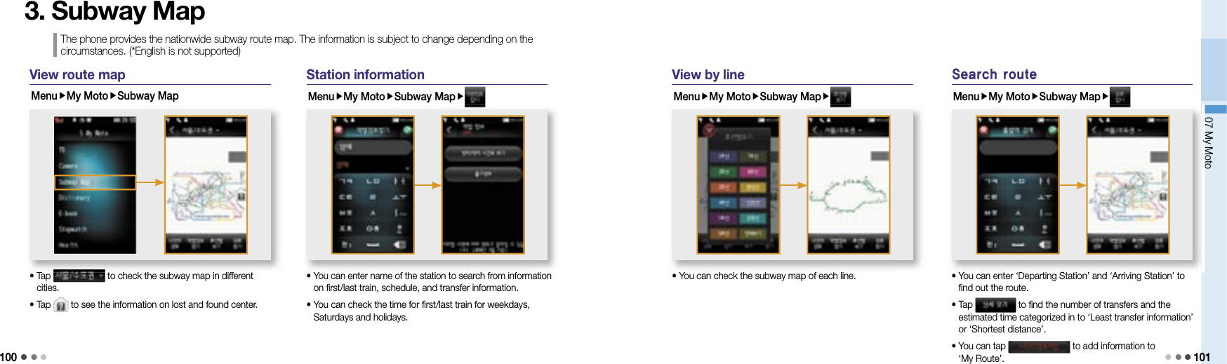 10007 My Moto 1013. Subway MapView route mapMenuMy MotoSubway Map•  Tap   to check the subway map in different cities.• Tap   to see the information on lost and found center.•  Tap  to check the subway map in different  to check the subway map in different Station informationMenuMy MotoSubway Map•  You can enter name of the station to search from information on first/last train, schedule, and transfer information.•  You can check the time for first/last train for weekdays, Saturdays and holidays.•  You can enter name of the station to search from information View by lineMenuMy MotoSubway Map• You can check the subway map of each line.Search routeMenuMy MotoSubway Map•  You can enter ‘Departing Station’ and ‘Arriving Station’ to find out the route.•  Tap   to find the number of transfers and the estimated time categorized in to ‘Least transfer information’ or ‘Shortest distance’. •  You can tap   to add information to ‘My Route’.07 My Moto07 My Moto•  You can enter ‘Departing Station’ and ‘Arriving Station’ to • You can check the subway map of each line.The phone provides the nationwide subway route map. The information is subject to change depending on the circumstances. (*English is not supported)