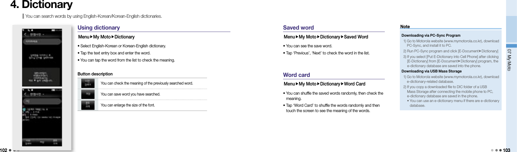 10207 My Moto 103You can search words by using English-Korean/Korean-English dictionaries.4. DictionaryUsing dictionaryMenuMy MotoDictionary• Select English-Korean or Korean-English dictionary. • Tap the text entry box and enter the word.• You can tap the word from the list to check the meaning.You can check the meaning of the previously searched word.You can save word you have searched.You can enlarge the size of the font.Button descriptionSaved wordMenuMy MotoDictionarySaved Word• You can see the save word. •  Tap ‘Previous’, ‘Next’ to check the word in the list.Word cardMenuMy MotoDictionaryWord Card •  You can shuffle the saved words randomly, then check the meaning.•  Tap ‘Word Card’ to shuffle the words randomly and then touch the screen to see the meaning of the words.Downloading via PC-Sync Program1)  Go to Motorola website (www.mymotorola.co.kr), download PC-Sync, and install it to PC.2) Run PC-Sync program and click [E-DocumentDictionary]3)  If you select [Put E-Dictionary into Cell Phone] after clicking [E-Dictionary] from [E-DocumentDictionary] program, the e-dictionary database are saved into the phone.Downloading via USB Mass Storage1)  Go to Motorola website (www.mymotorola.co.kr), download e-dictionary-related database.2)  If you copy a downloaded file to DIC folder of a USB Mass Storage after connecting the mobile phone to PC, e-dictionary database are saved in the phone.•  You can use an e-dictionary menu if there are e-dictionary database.Note