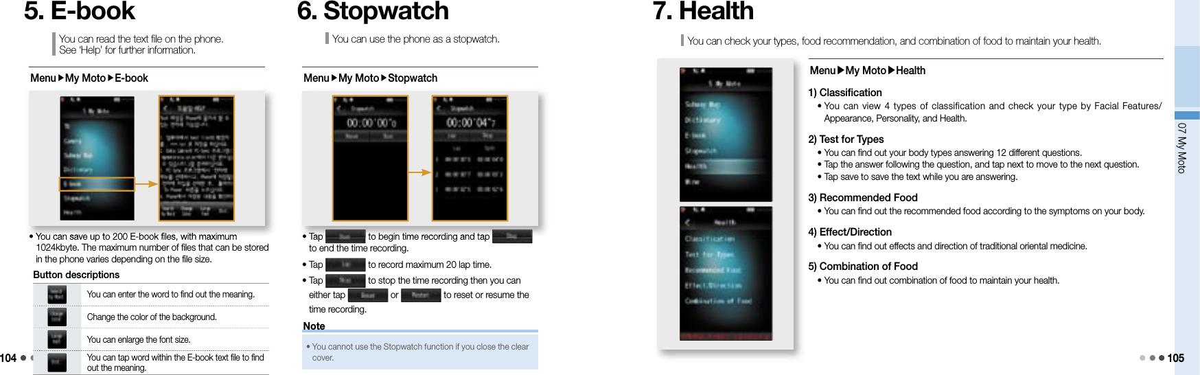 10407 My Moto 105MenuMy MotoE-book•  You can save up to 200 E-book files, with maximum 1024kbyte. The maximum number of files that can be stored in the phone varies depending on the file size.•  You can save up to 200 E-book files, with maximum You can enter the word to find out the meaning.Change the color of the background.You can enlarge the font size.You can tap word within the E-book text file to find out the meaning.Button descriptionsYou can read the text file on the phone. See ‘Help’ for further information.5. E-bookMenuMy MotoStopwatch•  Tap   to begin time recording and tap   to end the time recording.•  Tap   to record maximum 20 lap time.•  Tap   to stop the time recording then you can either tap   or   to reset or resume the time recording.•  Tap  to begin time recording and tap  to begin time recording and tap You can use the phone as a stopwatch.6. StopwatchYou can check your types, food recommendation, and combination of food to maintain your health.7. HealthMenu▶My Moto▶Health1) Classification  •  You can view 4  types  of classification and check your type by  Facial  Features/Appearance, Personality, and Health.2) Test for Types  • You can find out your body types answering 12 different questions.  • Tap the answer following the question, and tap next to move to the next question.  • Tap save to save the text while you are answering.3) Recommended Food  • You can find out the recommended food according to the symptoms on your body.4) Effect/Direction  • You can find out effects and direction of traditional oriental medicine.5) Combination of Food  • You can find out combination of food to maintain your health.•  You cannot use the Stopwatch function if you close the clear cover. Note