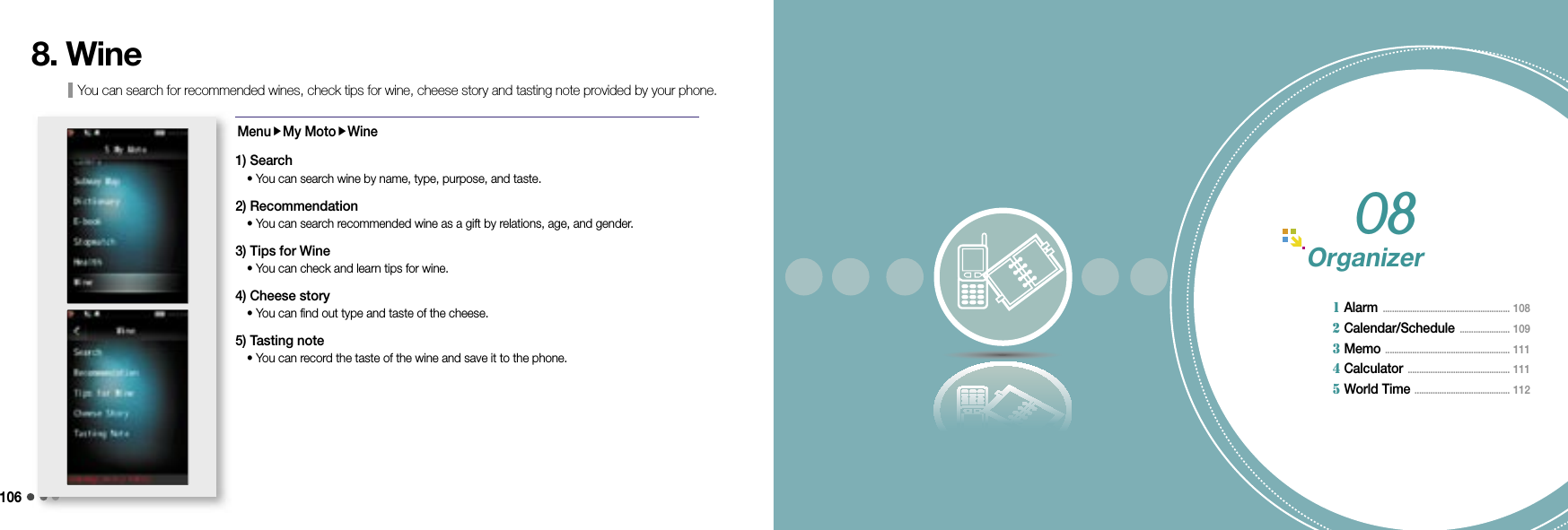 106You can search for recommended wines, check tips for wine, cheese story and tasting note provided by your phone.8. WineMenuMy MotoWine1) Search  •  You can search wine by name, type, purpose, and taste.2) Recommendation  • You can search recommended wine as a gift by relations, age, and gender.3) Tips for Wine  • You can check and learn tips for wine.4) Cheese story  • You can find out type and taste of the cheese.5) Tasting note  • You can record the taste of the wine and save it to the phone.Organizer  1 Alarm  ........................................................ 108             2 Calendar/Schedule  ...................... 109       3 Memo  ....................................................... 111      4 Calculator  ............................................. 111             5 World Time  .......................................... 112           08