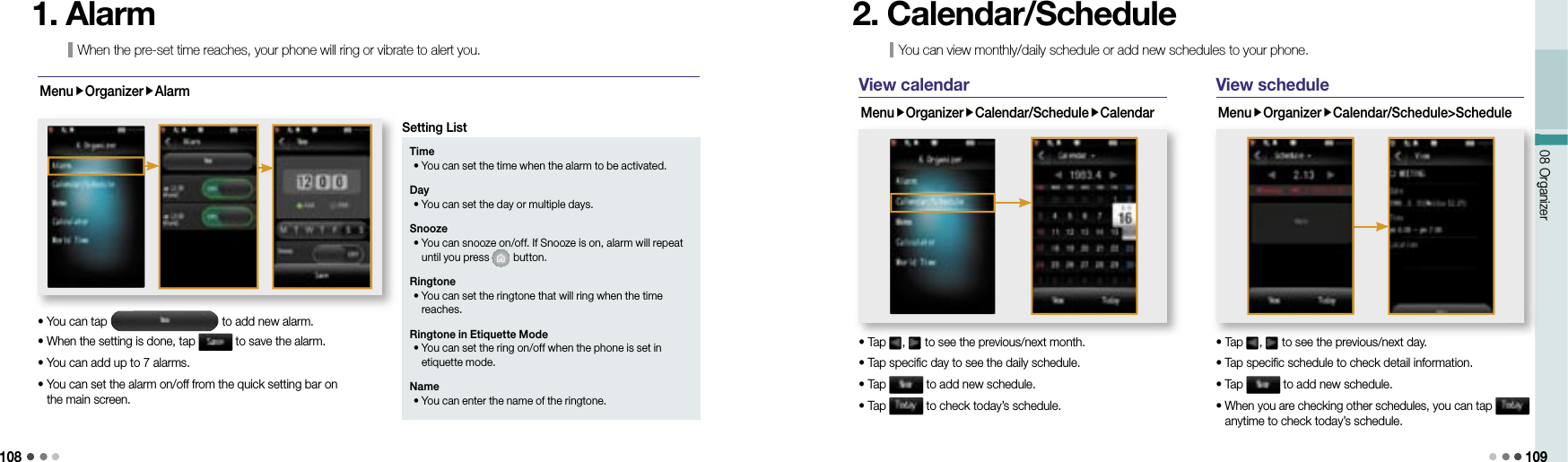 10808 Organizer 109When the pre-set time reaches, your phone will ring or vibrate to alert you.1. AlarmMenuOrganizerAlarm• You can tap   to add new alarm.• When the setting is done, tap   to save the alarm.• You can add up to 7 alarms.•  You can set the alarm on/off from the quick setting bar on the main screen.Time • You can set the time when the alarm to be activated. Day • You can set the day or multiple days.Snooze •  You can snooze on/off. If Snooze is on, alarm will repeat until you press   button.Ringtone •  You can set the ringtone that will ring when the time reaches. Ringtone in Etiquette Mode •  You can set the ring on/off when the phone is set in etiquette mode. Name • You can enter the name of the ringtone. Setting ListYou can view monthly/daily schedule or add new schedules to your phone.2. Calendar/ScheduleView calendarMenuOrganizerCalendar/ScheduleCalendar• Tap  ,   to see the previous/next month.• Tap specific day to see the daily schedule.• Tap   to add new schedule.• Tap   to check today’s schedule.• Tap  to see the previous/next month.View scheduleMenuOrganizerCalendar/Schedule&gt;Schedule• Tap  ,   to see the previous/next day.• Tap specific schedule to check detail information.• Tap   to add new schedule.•  When you are checking other schedules, you can tap   anytime to check today’s schedule.08 Organizer• Tap  to see the previous/next day.