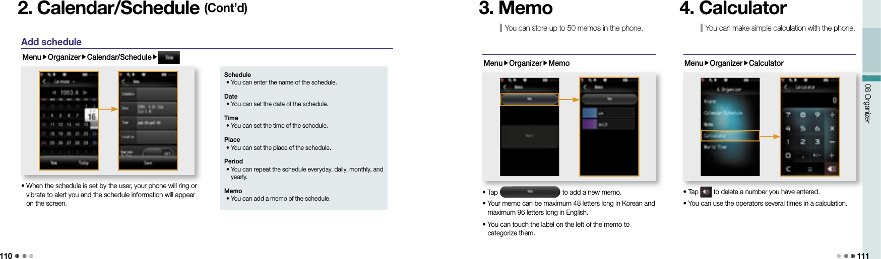 11008 Organizer 1112. Calendar/Schedule (Cont’d)Add scheduleMenuOrganizerCalendar/Schedule•   When the schedule is set by the user, your phone will ring or vibrate to alert you and the schedule information will appear on the screen.•   When the schedule is set by the user, your phone will ring or Schedule • You can enter the name of the schedule. Date • You can set the date of the schedule.Time •  You can set the time of the schedule.Place •  You can set the place of the schedule.Period •  You can repeat the schedule everyday, daily, monthly, and yearly. Memo • You can add a memo of the schedule.MenuOrganizerMemo• Tap   to add a new memo.•  Your memo can be maximum 48 letters long in Korean and maximum 96 letters long in English.•  You can touch the label on the left of the memo to categorize them.3. MemoMenuOrganizerCalculator• Tap   to delete a number you have entered.• You can use the operators several times in a calculation.08 Organizer• Tap  to delete a number you have entered. to delete a number you have entered.You can make simple calculation with the phone. 4. CalculatorYou can store up to 50 memos in the phone.