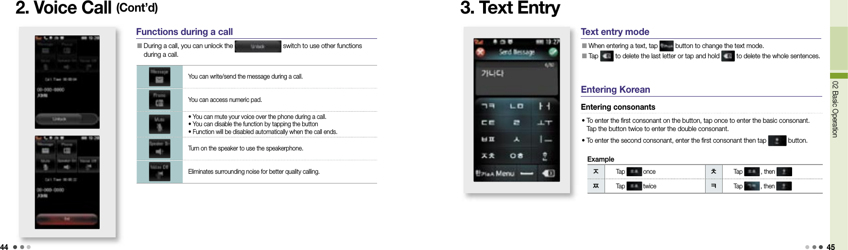 4402 Basic Operation 452. Voice Call (Cont’d)Functions during a call  During a call, you can unlock the   switch to use other functions during a call.You can write/send the message during a call.You can access numeric pad.• You can mute your voice over the phone during a call. • You can disable the function by tapping the button• Function will be disabled automatically when the call ends.Turn on the speaker to use the speakerphone.Eliminates surrounding noise for better quality calling. 3. Text EntryㅈTap  once ㅊTap  , then ㅉTap  twice ㅋTap  , then ExampleText entry mode  When entering a text, tap   button to change the text mode.   Tap   to delete the last letter or tap and hold   to delete the whole sentences.Entering KoreanEntering consonants•  To enter the first consonant on the button, tap once to enter the basic consonant. Tap the button twice to enter the double consonant. • To enter the second consonant, enter the first consonant then tap   button. 