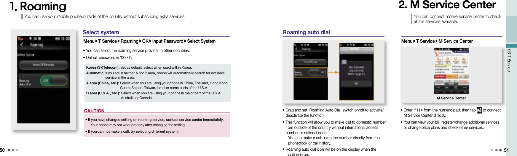 5003 T Service 51Korea (SKTelecom): Set as default, select when used within Korea.Automatic:  If you are in neither A nor B area, phone will automatically search for available service in the area.A area (China, etc.):  Select when you are using your phone in China, Thailand, Hong Kong, Guam, Saipan, Taiwan, Israel or some parts of the U.S.A.B area (U.S.A., etc.):  Select when you are using your phone in major part of the U.S.A, Australia or Canada.1. Roaming•  If you have changed setting on roaming service, contact service center immediately.  -  Your phone may not work properly after changing the setting. •  If you can not make a call, try selecting different system.CAUTIONSelect systemMenuT ServiceRoamingOKInput PasswordSelect System• You can select the roaming service provider in other countries.• Default password is ‘0000’. Roaming auto dial•  Drag and set ‘Roaming Auto Dial’ switch on/off to activate/deactivate the function.•  This function will allow you to make call to domestic number from outside of the country without international access number or national code.  -  You can make a call using the number directly from the phonebook or call history.•  Roaming auto dial icon will be on the display when the function is on.You can connect mobile service center to check all the services available.2. M Service CenterMenuT ServiceM Service Center•  Enter **114 from the numeric pad, then tap   to connect M Service Center directly.•  You can view your bill, register/change additional services, or change price plans and check other services.M Service CenterYou can use your mobile phone outside of the country without subscribing extra services.