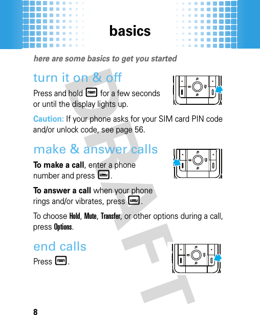 basics8basicshere are some basics to get you startedturn it on &amp; offPress and holdé for a few seconds or until the display lights up.Caution: If your phone asks for your SIM card PIN code and/or unlock code, see page 56.make &amp; answer callsTo  m a k e  a  c a l l, enter a phone number and pressè.To answer a call when your phone rings and/or vibrates, pressè.To ch o os e  Hold, Mute, Transfer, or other options during a call, pressOptions.end callsPressé.