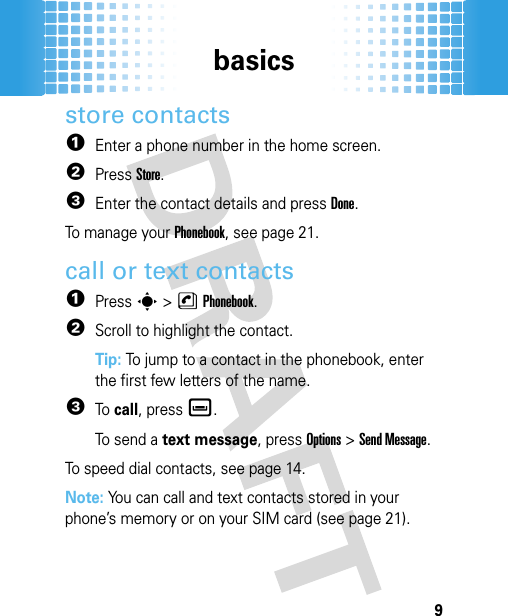 basics9store contacts  1Enter a phone number in the home screen.2PressStore.3Enter the contact details and press Done.To manage your Phonebook, see page 21.call or text contacts  1Presss &gt;nPhonebook.2Scroll to highlight the contact.Tip: To jump to a contact in the phonebook, enter the first few letters of the name.3To call, pressè.To send a text message, pressOptions &gt;Send Message.To speed dial contacts, see page 14.Note: You can call and text contacts stored in your phone’s memory or on your SIM card (see page 21).