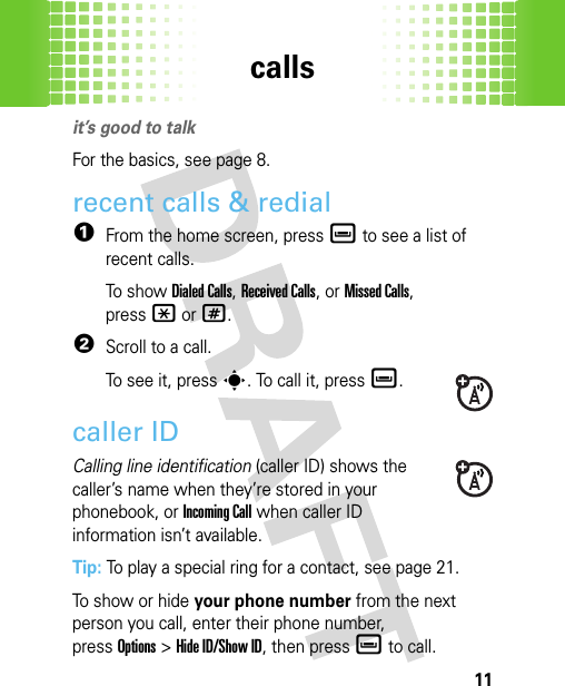 calls11callsit’s good to talkFor the basics, see page 8.recent calls &amp; redial  1From the home screen, pressè to see a list of recent calls.To s h ow  Dialed Calls, Received Calls,or Missed Calls, press*or#.2Scroll to a call.To see it, presss. To call it, pressè.caller IDCalling line identification (caller ID) shows the caller’s name when they’re stored in your phonebook, or Incoming Call when caller ID information isn’t available.Tip: To play a special ring for a contact, see page 21.To show or hide your phone number from the next person you call, enter their phone number, pressOptions&gt;Hide ID/Show ID, then press è to call.