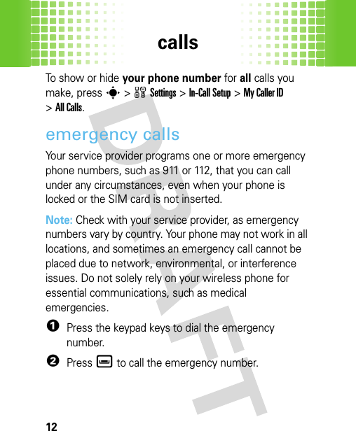 calls12To show or hide your phone number for all calls you make, presss&gt;wSettings &gt;In-Call Setup &gt;My Caller ID &gt;All Calls.emergency callsYour service provider programs one or more emergency phone numbers, such as 911 or 112, that you can call under any circumstances, even when your phone is locked or the SIM card is not inserted.Note: Check with your service provider, as emergency numbers vary by country. Your phone may not work in all locations, and sometimes an emergency call cannot be placed due to network, environmental, or interference issues. Do not solely rely on your wireless phone for essential communications, such as medical emergencies.  1Press the keypad keys to dial the emergency number.2Press è to call the emergency number.