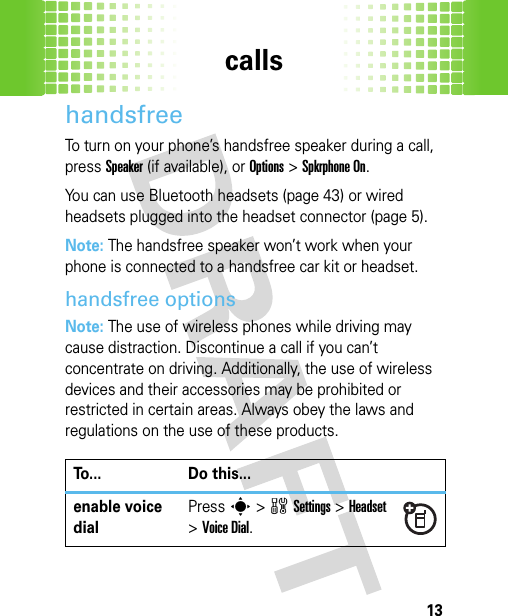 calls13handsfreeTo turn on your phone’s handsfree speaker during a call, pressSpeaker(if available), or Options&gt;Spkrphone On.You can use Bluetooth headsets (page 43) or wired headsets plugged into the headset connector (page 5).Note: The handsfree speaker won’t work when your phone is connected to a handsfree car kit or headset.handsfree optionsNote: The use of wireless phones while driving may cause distraction. Discontinue a call if you can’t concentrate on driving. Additionally, the use of wireless devices and their accessories may be prohibited or restricted in certain areas. Always obey the laws and regulations on the use of these products.To... Do this...enable voice dialPresss&gt;wSettings &gt;Headset &gt;Voice Dial.