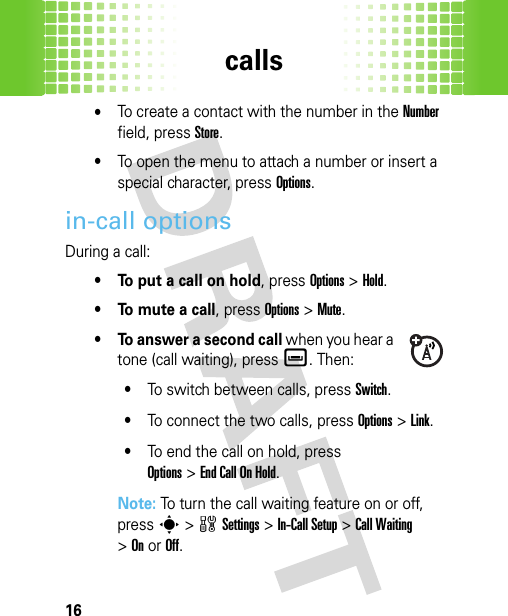 calls16•To create a contact with the number in the Number field, pressStore.•To open the menu to attach a number or insert a special character, press Options.in-call optionsDuring a call:• To put a call on hold, pressOptions&gt;Hold.•To mute a call, pressOptions&gt;Mute.• To answer a second call when you hear a tone (call waiting), pressè. Then:•To switch between calls, pressSwitch.•To connect the two calls, pressOptions&gt;Link.•To end the call on hold, press Options&gt;End Call On Hold.Note: To turn the call waiting feature on or off, presss&gt;wSettings &gt;In-Call Setup &gt;Call Waiting &gt;OnorOff.