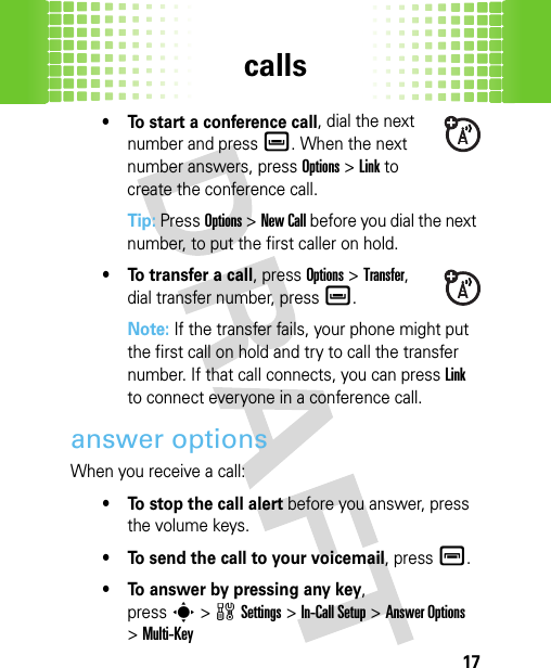 calls17• To start a conference call, dial the next number and press è. When the next number answers, press Options&gt;Link to create the conference call.Tip: PressOptions &gt;New Call before you dial the next number, to put the first caller on hold.• To transfer a call, pressOptions &gt;Transfer, dial transfer number, pressè.Note: If the transfer fails, your phone might put the first call on hold and try to call the transfer number. If that call connects, you can pressLink to connect everyone in a conference call.answer optionsWhen you receive a call:• To stop the call alert before you answer, press the volume keys. • To send the call to your voicemail, pressé.• To answer by pressing any key, presss&gt;wSettings &gt;In-Call Setup &gt;Answer Options &gt;Multi-Key