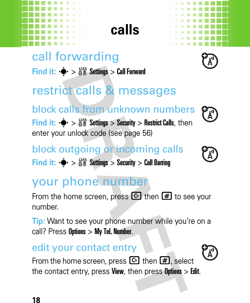 calls18call forwardingFind it: s&gt;wSettings &gt;Call Forwardrestrict calls &amp; messagesblock calls from unknown numbersFind it: s&gt;wSettings &gt;Security &gt;Restrict Calls, then enter your unlock code (see page 56)block outgoing or incoming callsFind it: s&gt;wSettings &gt;Security &gt;Call Barringyour phone numberFrom the home screen, pressDthen# to see your number.Tip: Want to see your phone number while you’re on a call? Press Options&gt;My Tel. Number.edit your contact entryFrom the home screen, pressDthen#, select the contact entry, press View, then press Options &gt;Edit. 