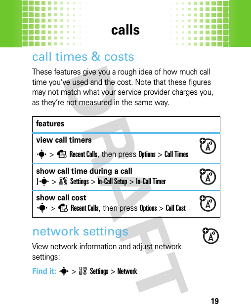 calls19call times &amp; costsThese features give you a rough idea of how much call time you’ve used and the cost. Note that these figures may not match what your service provider charges you, as they’re not measured in the same way.network settingsView network information and adjust network settings:Find it: s&gt;wSettings &gt;Networkfeaturesview call timerss&gt;sRecent Calls, then press Options &gt;Call Timesshow call time during a call)s&gt;wSettings &gt;In-Call Setup &gt;In-Call Timershow call costs&gt;sRecent Calls, then press Options &gt;Call Cost