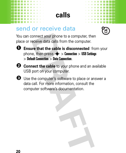 calls20send or receive dataYou can connect your phone to a computer, then place or receive data calls from the computer.  1Ensure that the cable is disconnected  from your phone, then presss&gt;Connection &gt;USB Settings &gt;Default Connection &gt;Data Connection.2Connect the cable to your phone and an available USB port on your computer.3Use the computer’s software to place or answer a data call. For more information, consult the computer software’s documentation.