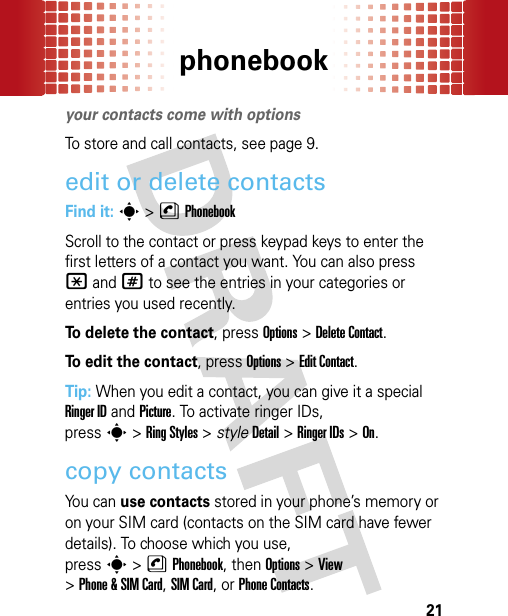 phonebook21phonebookyour contacts come with optionsTo store and call contacts, see page 9.edit or delete contactsFind it: s &gt;nPhonebookScroll to the contact or press keypad keys to enter the first letters of a contact you want. You can also press *and# to see the entries in your categories or entries you used recently.To delete the contact, pressOptions &gt;Delete Contact.To edit the contact, pressOptions &gt;Edit Contact.Tip: When you edit a contact, you can give it a special Ringer ID and Picture. To activate ringer IDs, presss&gt;Ring Styles &gt; styleDetail &gt;Ringer IDs &gt;On.copy contacts You can use contacts stored in your phone’s memory or on your SIM card (contacts on the SIM card have fewer details). To choose which you use, presss&gt;nPhonebook, then Options&gt;View &gt;Phone &amp; SIM Card, SIM Card, or Phone Contacts.