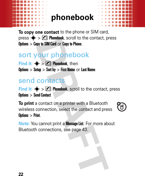 phonebook22To copy one contact to the phone or SIM card, presss&gt;nPhonebook, scroll to the contact, press Options&gt;Copy to SIM Cardor Copy to Phone.sort your phonebookFind it: s&gt;nPhonebook, then Options&gt;Setup&gt;Sort by&gt;First Nameor Last Namesend contactsFind it: s&gt;nPhonebook, scroll to the contact, press Options&gt;Send ContactTo  p r i n t a contact on a printer with a Bluetooth wireless connection, select the contact and press Options&gt;Print.Note: You cannot print a Message List. For more about Bluetooth connections, see page 43.