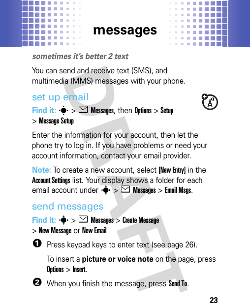 messages23messagessometimes it’s better 2 textYou can send and receive text (SMS), and multimedia (MMS) messages with your phone.set up emailFind it: s &gt;eMessages, then Options &gt;Setup &gt;Message SetupEnter the information for your account, then let the phone try to log in. If you have problems or need your account information, contact your email provider.Note: To create a new account, select [New Entry] in the Account Settings list. Your display shows a folder for each email account under s&gt;eMessages &gt;Email Msgs.send messagesFind it: s &gt;eMessages &gt;Create Message &gt;New MessageorNew Email  1Press keypad keys to enter text (see page 26).To insert a picture or voice note on the page, press Options&gt;Insert.2When you finish the message, press Send To.