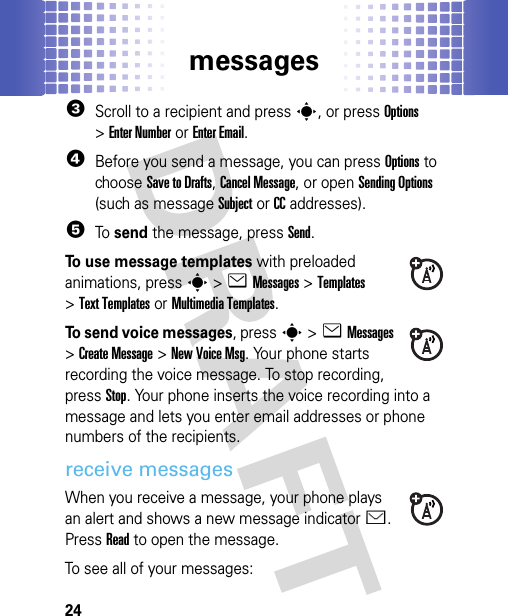 messages243Scroll to a recipient and presss, or pressOptions &gt;Enter Numberor Enter Email.4Before you send a message, you can press Options to choose Save to Drafts, Cancel Message, or open Sending Options (such as message Subject or CC addresses).5To send the message, press Send.To use message templates with preloaded animations, presss&gt;eMessages &gt;Templates &gt;Text Templatesor Multimedia Templates.To send voice messages, presss&gt;eMessages &gt;Create Message &gt;New Voice Msg. Your phone starts recording the voice message. To stop recording, press Stop. Your phone inserts the voice recording into a message and lets you enter email addresses or phone numbers of the recipients.receive messagesWhen you receive a message, your phone plays an alert and shows a new message indicatorÉ. Press Read to open the message.To see all of your messages: