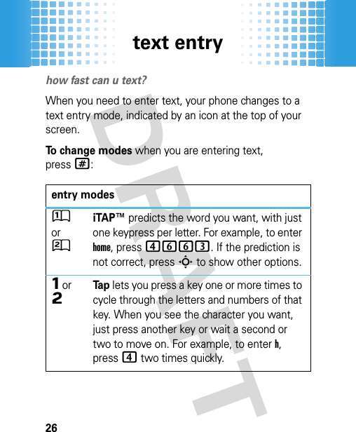 text entry26text entryhow fast can u text?When you need to enter text, your phone changes to a text entry mode, indicated by an icon at the top of your screen.To change modes when you are entering text, press#:entry modesÛ or ÚiTAP™ predicts the word you want, with just one keypress per letter. For example, to enter home, press4663. If the prediction is not correct, pressS to show other options.Ô or ÕTa p lets you press a key one or more times to cycle through the letters and numbers of that key. When you see the character you want, just press another key or wait a second or two to move on. For example, to enter h, press4 two times quickly.