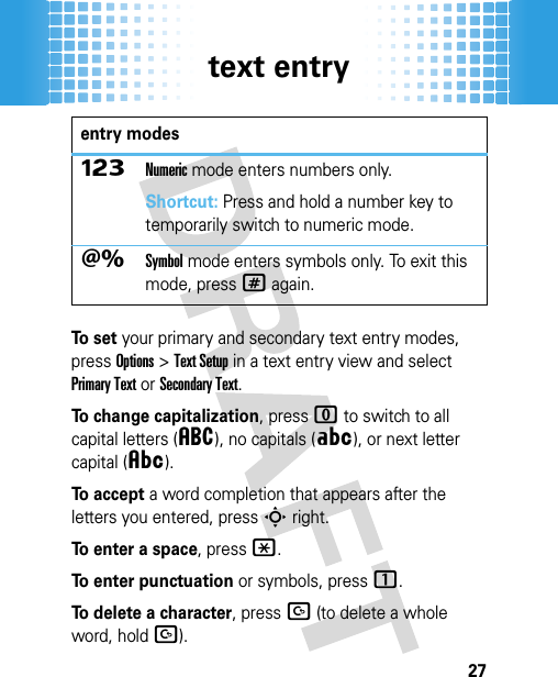 text entry27To  s e t your primary and secondary text entry modes, press Options&gt;Text Setup in a text entry view and select Primary Text or Secondary Text.To change capitalization, press 0 to switch to all capital letters (á), no capitals (Á), or next letter capital (Â).To accept a word completion that appears after the letters you entered, pressS right.To enter a space, press*.To enter punctuation or symbols, press1.To delete a character, pressD (to delete a whole word, holdD).ÃNumeric mode enters numbers only.Shortcut: Press and hold a number key to temporarily switch to numeric mode.ÄSymbol mode enters symbols only. To exit this mode, press# again.entry modes