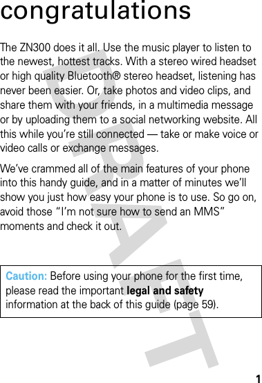 1congratulationsThe ZN300 does it all. Use the music player to listen to the newest, hottest tracks. With a stereo wired headset or high quality Bluetooth® stereo headset, listening has never been easier. Or, take photos and video clips, and share them with your friends, in a multimedia message or by uploading them to a social networking website. All this while you’re still connected — take or make voice or video calls or exchange messages. We’ve crammed all of the main features of your phone into this handy guide, and in a matter of minutes we’ll show you just how easy your phone is to use. So go on, avoid those “I’m not sure how to send an MMS” moments and check it out.Caution: Before using your phone for the first time, please read the important legal and safety information at the back of this guide (page 59).