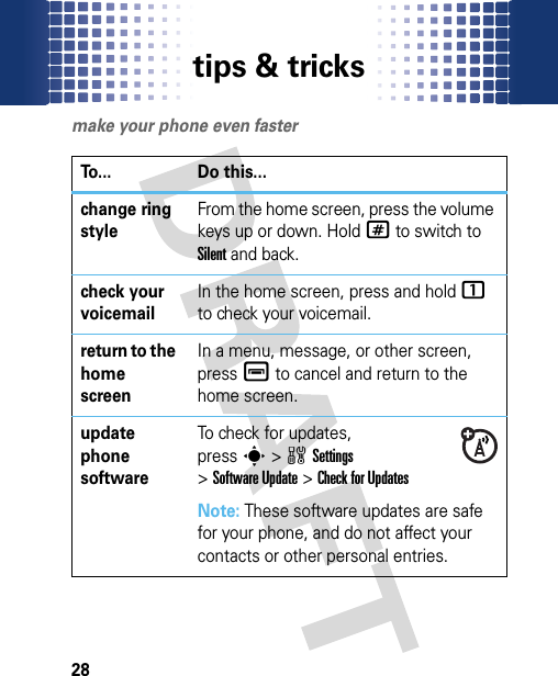 tips &amp; tricks28tips &amp; tricksmake your phone even fasterTo... Do this...change ring styleFrom the home screen, press the volume keys up or down. Hold# to switch to Silent and back.check your voicemailIn the home screen, press and hold 1 to check your voicemail.return to the home screenIn a menu, message, or other screen, pressé to cancel and return to the home screen.update phone softwareTo check for updates, presss&gt;wSettings &gt;Software Update &gt;Check for UpdatesNote: These software updates are safe for your phone, and do not affect your contacts or other personal entries.