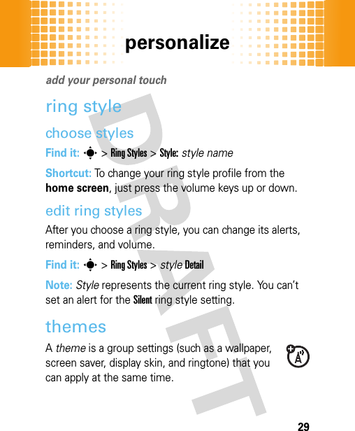 personalize29personalizeadd your personal touchring stylechoose stylesFind it: s&gt;Ring Styles &gt;Style:style nameShortcut: To change your ring style profile from the home screen, just press the volume keys up or down. edit ring stylesAfter you choose a ring style, you can change its alerts, reminders, and volume.Find it: s&gt;Ring Styles &gt; styleDetailNote: Style represents the current ring style. You can’t set an alert for the Silent ring style setting.themesA theme is a group settings (such as a wallpaper, screen saver, display skin, and ringtone) that you can apply at the same time.