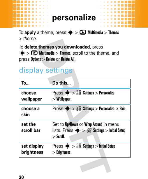 personalize30To apply a theme, press s&gt;hMultimedia &gt;Themes &gt;theme.To delete themes you downloaded, press s&gt;hMultimedia &gt;Themes, scroll to the theme, and pressOptions&gt;DeleteorDelete All.display settingsTo... Do this...choose wallpaperPresss&gt;wSettings &gt;Personalize &gt;Wallpaper.choose a skinPresss&gt;wSettings &gt;Personalize &gt;Skin.set the scroll barSet to Up/Down or Wrap Around in menu lists. Presss&gt;wSettings &gt;Initial Setup &gt;Scroll. set display brightnessPresss&gt;wSettings &gt;Initial Setup &gt;Brightness.