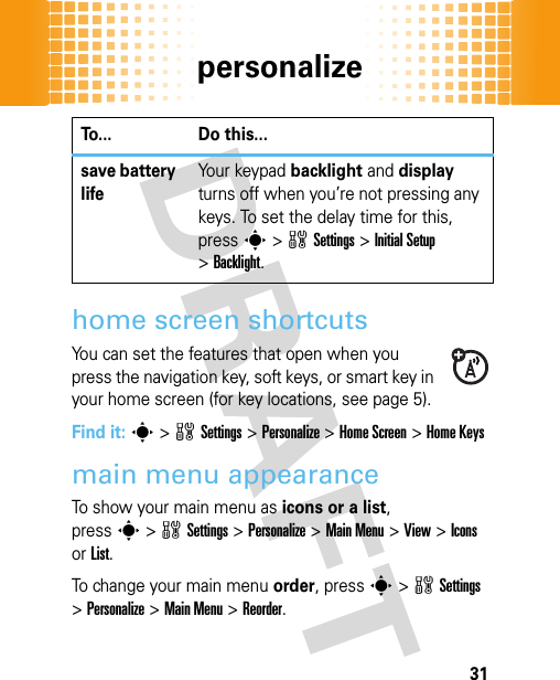 personalize31home screen shortcutsYou can set the features that open when you press the navigation key, soft keys, or smart key in your home screen (for key locations, see page 5).Find it: s&gt;wSettings&gt;Personalize &gt;Home Screen &gt;Home Keysmain menu appearanceTo show your main menu as icons or a list, presss&gt;wSettings &gt;Personalize &gt;Main Menu &gt;View &gt;Icons or List.To change your main menu order, presss&gt;wSettings &gt;Personalize &gt;Main Menu &gt;Reorder.save battery lifeYo u r  ke y p a d  backlight and display turns off when you’re not pressing any keys. To set the delay time for this, presss&gt;wSettings &gt;Initial Setup &gt;Backlight.To... Do this...