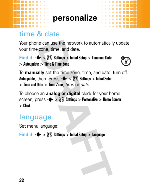 personalize32time &amp; dateYour phone can use the network to automatically update your time zone, time, and date.Find it: s&gt;wSettings &gt;Initial Setup &gt;Time and Date &gt;Autoupdate &gt;Time &amp; Time ZoneTo manually set the time zone, time, and date, turn off Autoupdate, then: Press s&gt;wSettings &gt;Initial Setup &gt;Time and Date &gt;Time Zone,time or date. To choose an analog or digital clock for your home screen, press s&gt;wSettings &gt;Personalize &gt;Home Screen &gt;Clock.languageSet menu language:Find it: s&gt;wSettings &gt;Initial Setup &gt;Language