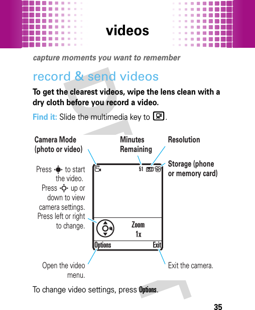 videos35videoscapture moments you want to rememberrecord &amp; send videosTo get the clearest videos, wipe the lens clean with a dry cloth before you record a video.Find it: Slide the multimedia key to c.To change video settings, press Options.51Press s to start the video. Press S up or down to view camera settings. Press left or right to change.Camera Mode (photo or video)Minutes RemainingStorage (phone or memory card)ResolutionOptions ExitExit the camera.Open the video menu.Zoom1x