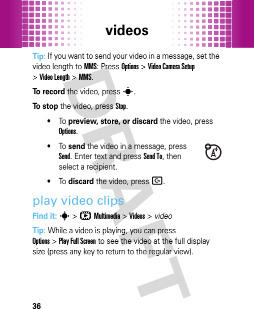 videos36Tip: If you want to send your video in a message, set the video length to MMS: PressOptions&gt;Video Camera Setup &gt;Video Length &gt;MMS.To  r e c o r d the video, presss.To  s t o p the video, press Stop.•To preview, store, or discard the video, press Options.•To send the video in a message, press Send. Enter text and press Send To, then select a recipient.•To discard the video, pressD.play video clipsFind it: s&gt;hMultimedia &gt;Videos &gt; videoTip: While a video is playing, you can press Options&gt;Play Full Screen to see the video at the full display size (press any key to return to the regular view).