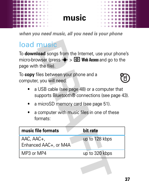 music37musicwhen you need music, all you need is your phoneload musicTo download songs from the Internet, use your phone’s micro-browser (presss&gt;TWeb Access and go to the page with the file).To copy files between your phone and a computer, you will need:•a USB cable (see page 48) or a computer that supports Bluetooth® connections (see page 43).•a microSD memory card (see page 51).•a computer with music files in one of these formats:music file formats bit rateAAC, AAC+, Enhanced AAC+, or M4Aup to 128 kbpsMP3 or MP4 up to 320 kbps